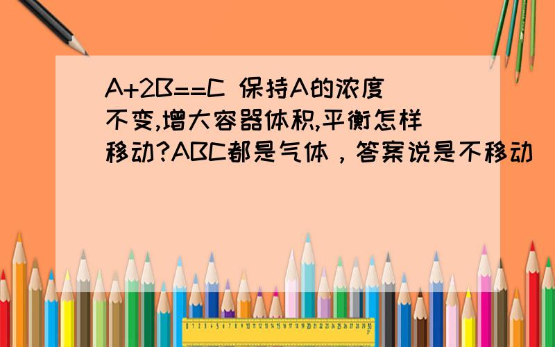 A+2B==C 保持A的浓度不变,增大容器体积,平衡怎样移动?ABC都是气体，答案说是不移动