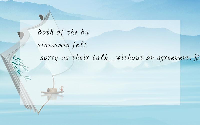 Both of the businessmen felt sorry as their talk__without an agreement.后面是as引导的从句,那 their talk是主语,broken off是谓语,那不是要被动吗?求句子分析 结构分析