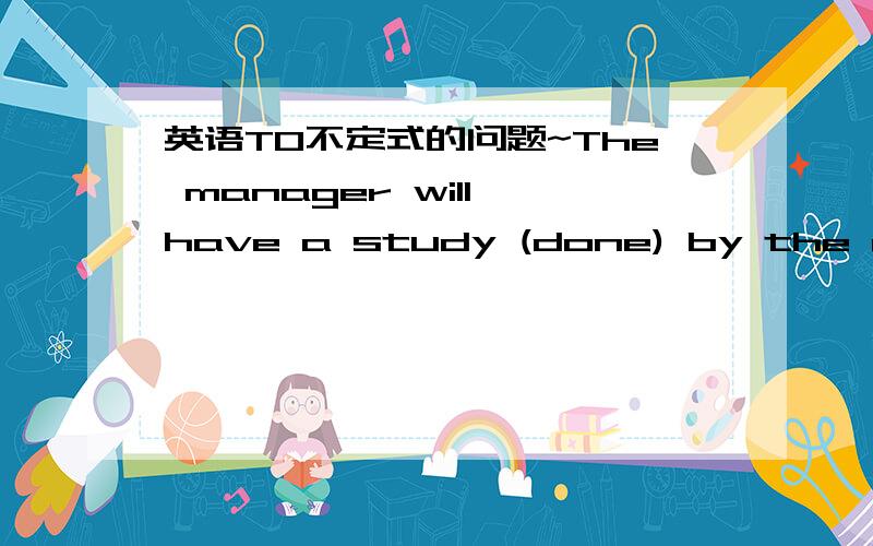 英语TO不定式的问题~The manager will have a study (done) by the research department.前面不是有have吗 、为什么不跟原形DO呢,而且也没有时态标志啊.难道study done 翻译成要完成的活吗?.这是什么语法