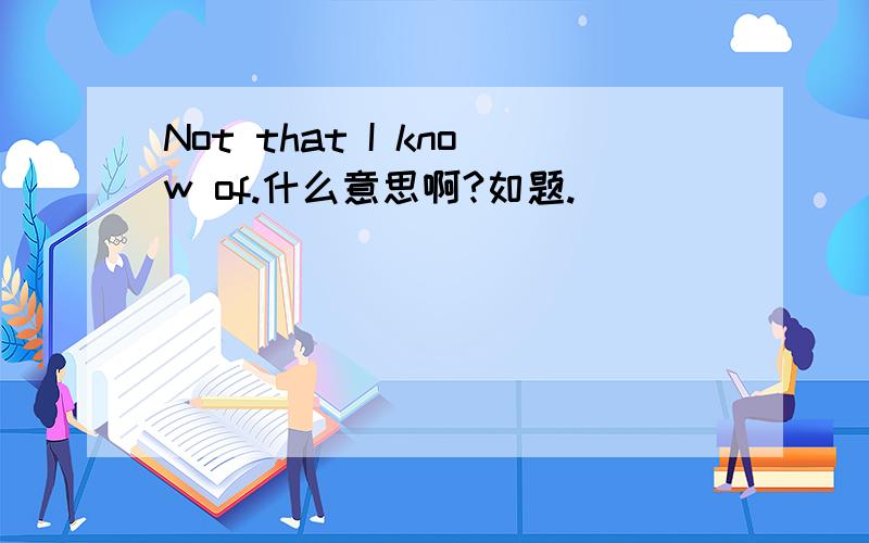 Not that I know of.什么意思啊?如题.