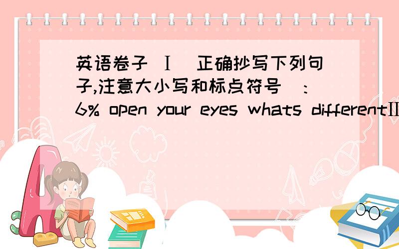 英语卷子 Ⅰ（正确抄写下列句子,注意大小写和标点符号）：6% open your eyes whats differentⅢ.Read and choose（语音选择,将划线部分发音与所给音素发音不同的单词的字母代号写在前面的括号内）：