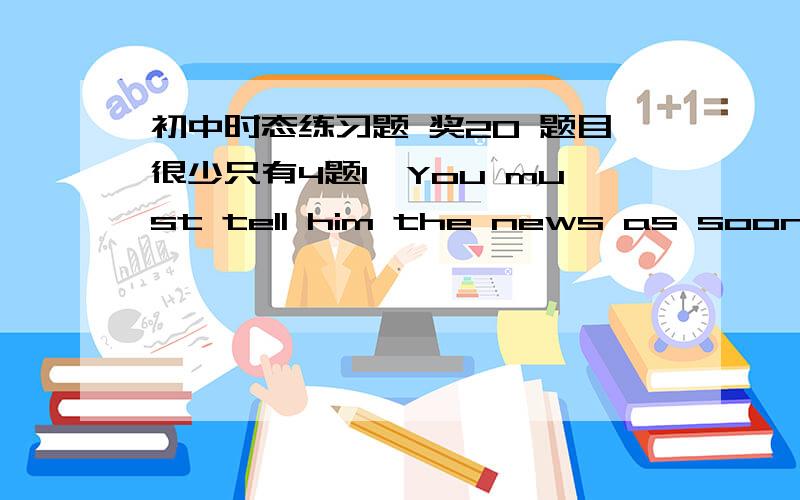 初中时态练习题 奖20 题目很少只有4题1、You must tell him the news as soon as you _____ himA.see B.sees C.will come D.is seeing2.We _____ to the Great Wall several times.A.go B.were going C.have gone D.have been3.He was sure that he ___