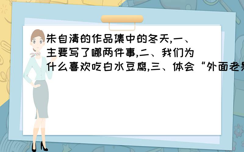 朱自清的作品集中的冬天,一、主要写了哪两件事,二、我们为什么喜欢吃白水豆腐,三、体会“外面老是冬...朱自清的作品集中的冬天,一、主要写了哪两件事,二、我们为什么喜欢吃白水豆腐,