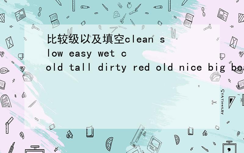 比较级以及填空clean slow easy wet cold tall dirty red old nice big beautiful young late thin expensive quick happy hot good loud ugly fat bad 的比较级,以及这个填空：what are you looking for?I'm looking for my _______.I want to open