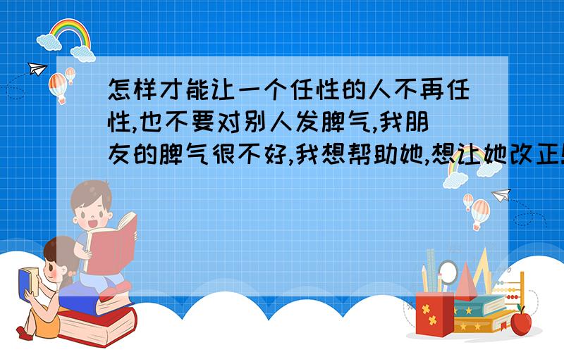 怎样才能让一个任性的人不再任性,也不要对别人发脾气,我朋友的脾气很不好,我想帮助她,想让她改正!给我出点点子吧!