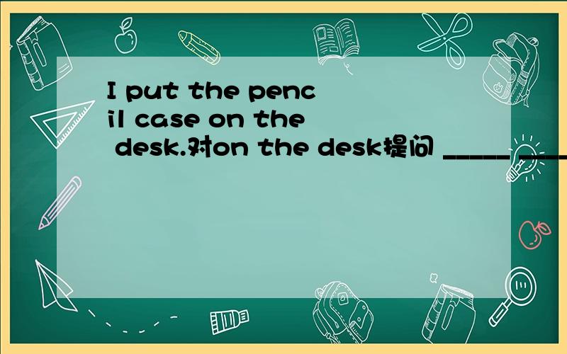 I put the pencil case on the desk.对on the desk提问 _____ _____you put the pencil case?