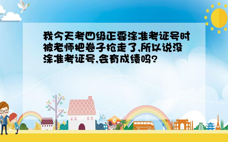 我今天考四级正要涂准考证号时被老师把卷子抢走了,所以说没涂准考证号,会有成绩吗?