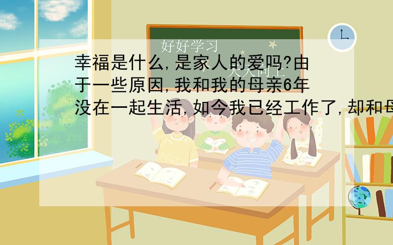 幸福是什么,是家人的爱吗?由于一些原因,我和我的母亲6年没在一起生活,如今我已经工作了,却和母亲分离两地,我做梦都想和母亲在一起生活,比如在一起吃饭,做家务,散布等等,母亲是这个世