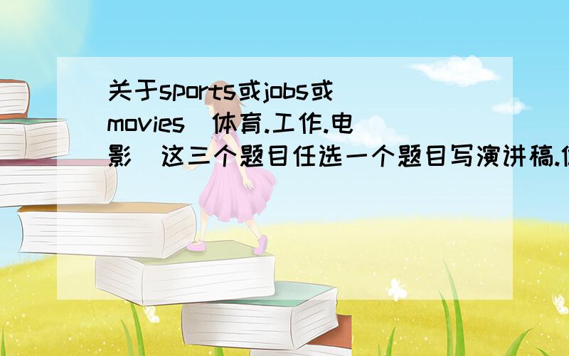 关于sports或jobs或movies(体育.工作.电影）这三个题目任选一个题目写演讲稿.体育主要内容是自己最喜欢的运动.为什么喜欢.最喜欢的运动明星.为什么喜欢.工作是你父母的工作.你今后想干什么