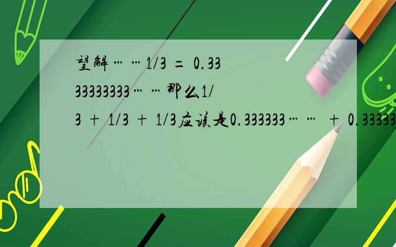 望解……1/3 = 0.3333333333……那么1/3 + 1/3 + 1/3应该是0.333333…… + 0.333333…… +0.333333…… = 0.999999……但是为什么1/3 + 1/3 + 1/3 = 1难道0.9999999999……就等于1么?是不是数学家没有办法解决这样类似