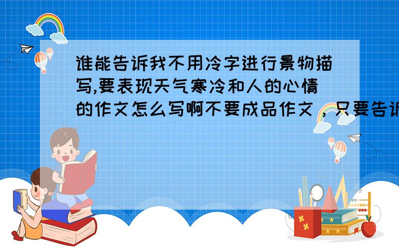 谁能告诉我不用冷字进行景物描写,要表现天气寒冷和人的心情的作文怎么写啊不要成品作文，只要告诉我从哪方面切入，怎样写