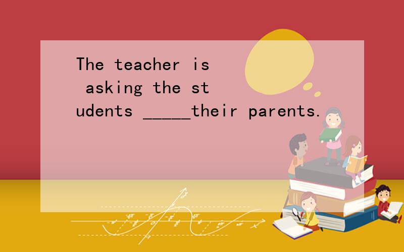 The teacher is asking the students _____their parents.