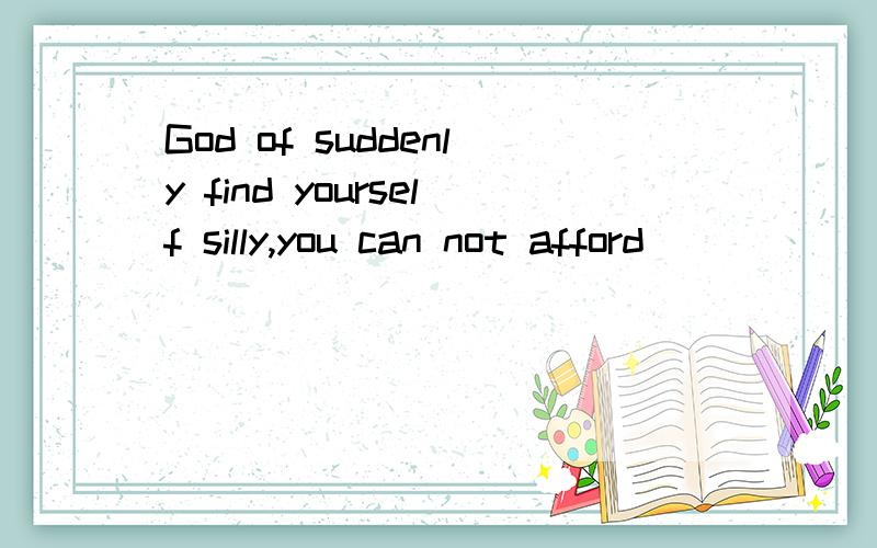 God of suddenly find yourself silly,you can not afford