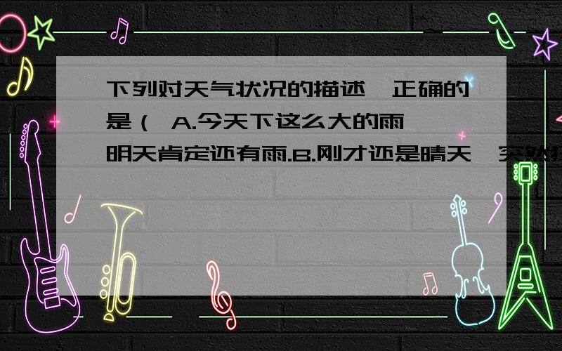 下列对天气状况的描述,正确的是（ A.今天下这么大的雨,明天肯定还有雨.B.刚才还是晴天,突然狂风暴雨,真是“天有不测风云”.C.我们这里天气这么晴朗,北京也一定是晴天.