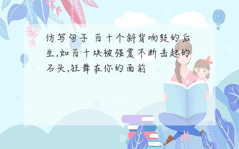 仿写句子 百十个斜背响鼓的后生,如百十块被强震不断击起的石头,狂舞在你的面前