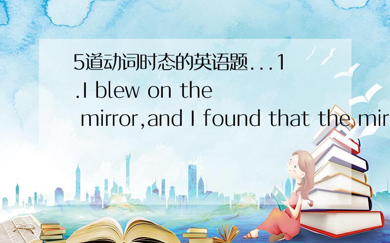 5道动词时态的英语题...1.I blew on the mirror,and I found that the mirror _____with little drops of water.A.was covered B.had covered C.covered D.had been covered2.The man never buys anything until he ____it on.A.has tried B.will try C.had tr