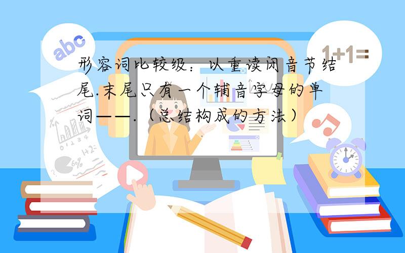 形容词比较级：以重读闭音节结尾.末尾只有一个辅音字母的单词——.（总结构成的方法）