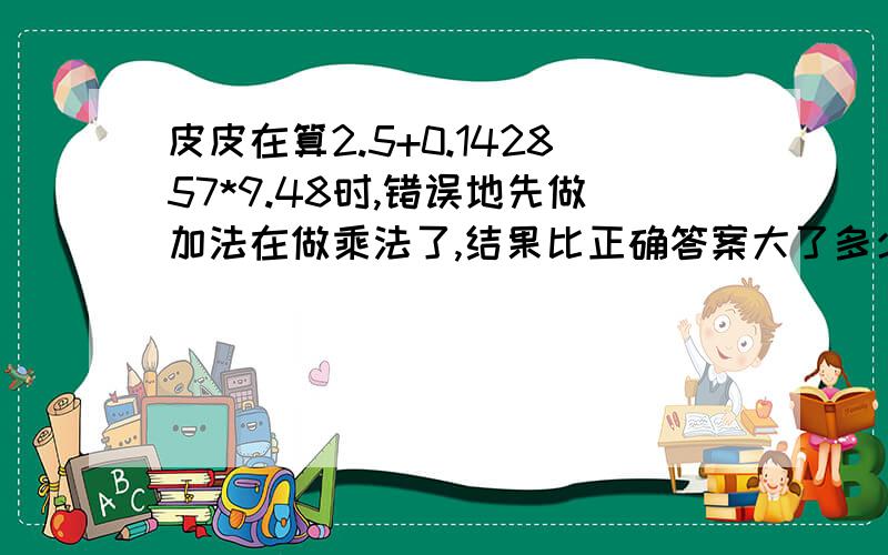 皮皮在算2.5+0.142857*9.48时,错误地先做加法在做乘法了,结果比正确答案大了多少