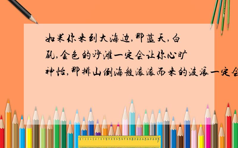 如果你来到大海边,那蓝天,白矾,金色的沙滩一定会让你心旷神怡,那排山倒海般滚滚而来的波浪一定会让你情绪激昂.这段是什文章里的一段急1急！