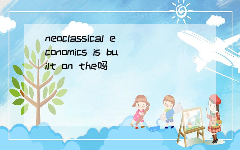 neoclassical economics is built on the吗