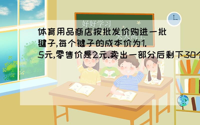 体育用品商店按批发价购进一批毽子,每个键子的成本价为1.5元,零售价是2元.卖出一部分后剩下30个毽子,这时不仅收回成本,而且获利55元.商店购进了多少个毽子?