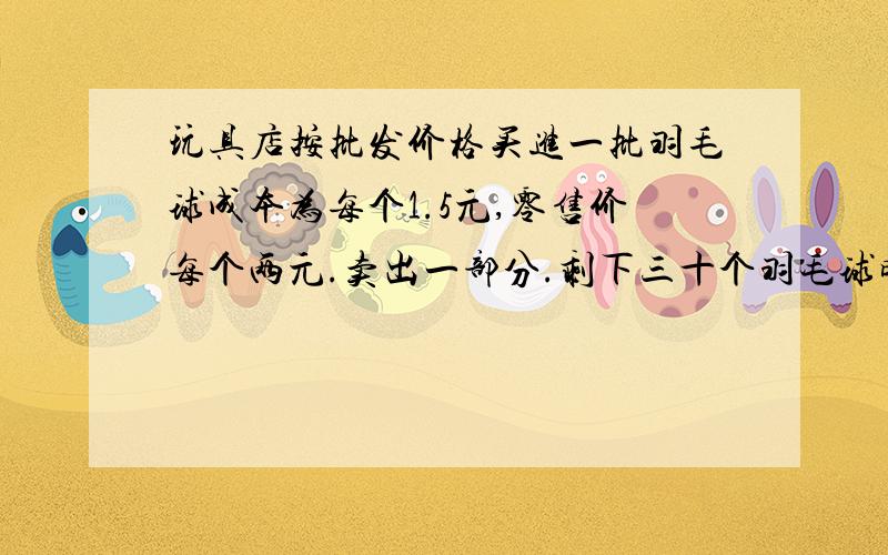 玩具店按批发价格买进一批羽毛球成本为每个1.5元,零售价每个两元.卖出一部分.剩下三十个羽毛球时卖出的钱扣除成本已获利55元原来买进多少个羽毛球.