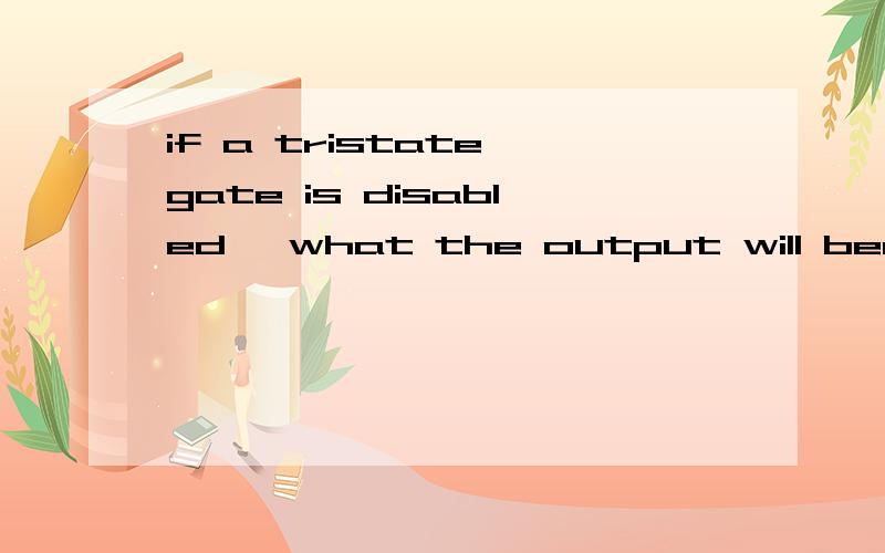 if a tristate gate is disabled ,what the output will become?