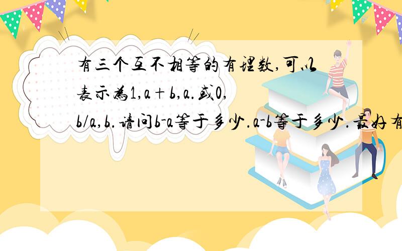 有三个互不相等的有理数,可以表示为1,a+b,a.或0,b/a,b.请问b-a等于多少.a-b等于多少.最好有过程,没有也可以,答案一定要有.