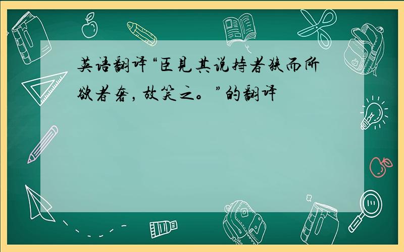 英语翻译“臣见其说持者狭而所欲者奢，故笑之。”的翻译