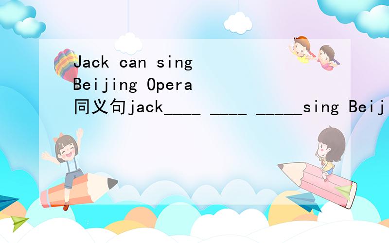 Jack can sing Beijing Opera 同义句jack____ ____ _____sing Beijing Opera