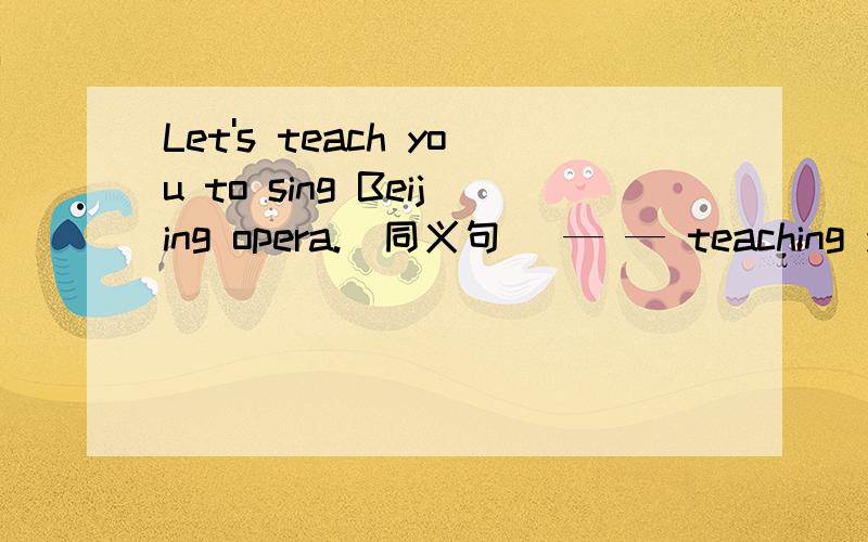 Let's teach you to sing Beijing opera.(同义句) — — teaching you to sing Beijing opera.