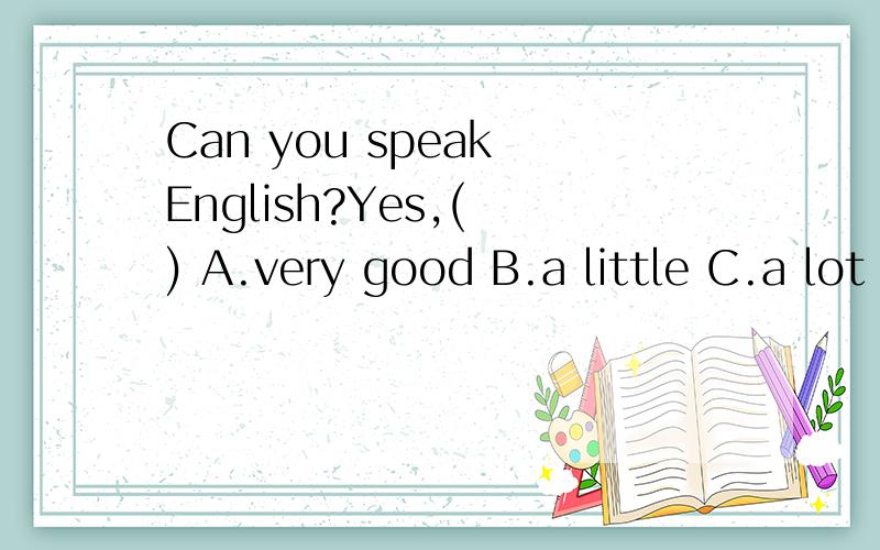 Can you speak English?Yes,( ) A.very good B.a little C.a lot of D.that sounds good.Can you speak English?Yes,( )A.very good B.a little C.a lot of D.that sounds good.