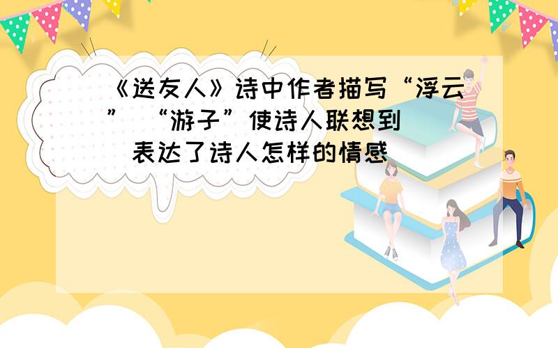 《送友人》诗中作者描写“浮云” “游子”使诗人联想到（ ）表达了诗人怎样的情感