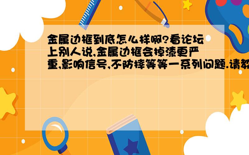 金属边框到底怎么样啊?看论坛上别人说,金属边框会掉漆更严重,影响信号,不防摔等等一系列问题.请教金属边框到底咋样啊?