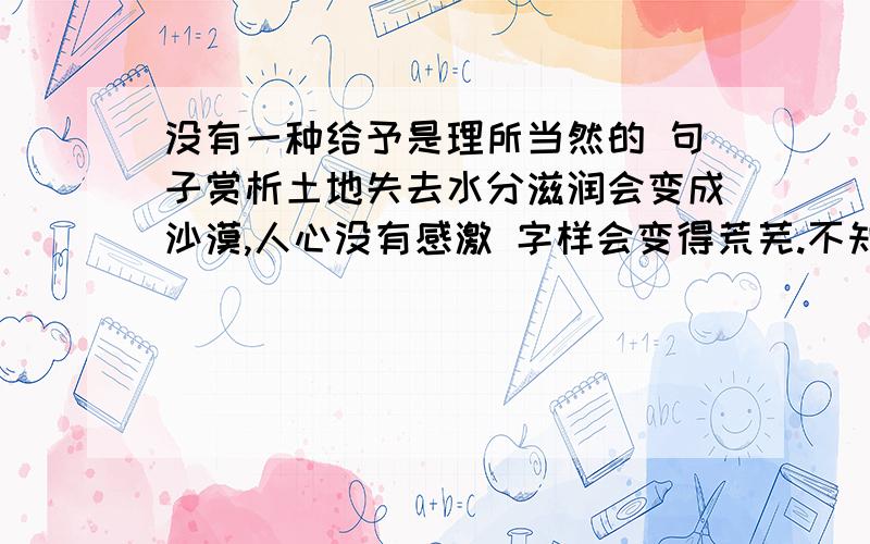 没有一种给予是理所当然的 句子赏析土地失去水分滋润会变成沙漠,人心没有感激 字样会变得荒芜.不知感恩的人,注定是个冷漠自私的人；不知 关爱别人,纵使给他阳光,日后也不会放射出自