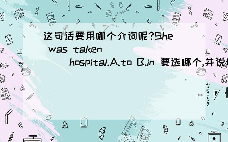 这句话要用哪个介词呢?She was taken _____ hospital.A.to B.in 要选哪个,并说明理由.