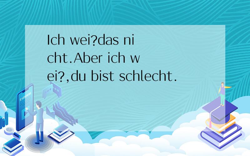 Ich wei?das nicht.Aber ich wei?,du bist schlecht.