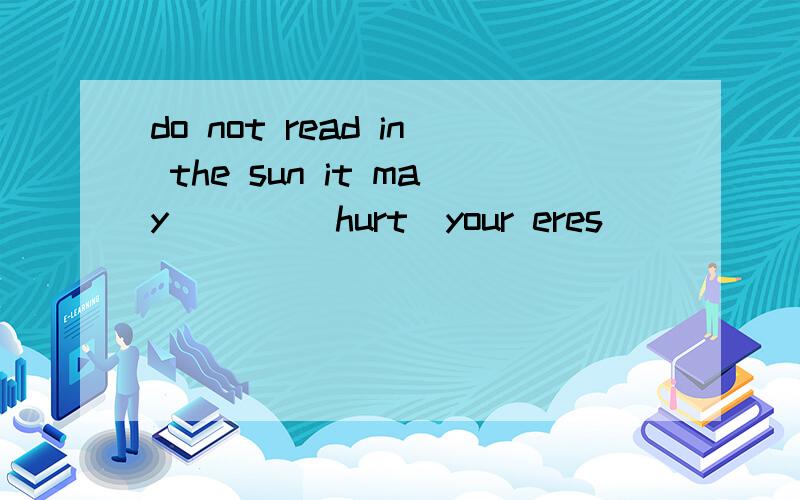 do not read in the sun it may ___(hurt)your eres