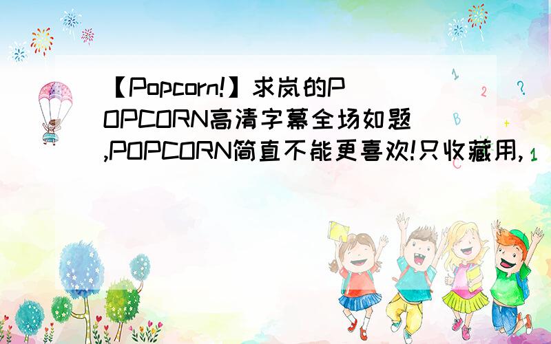 【Popcorn!】求岚的POPCORN高清字幕全场如题,POPCORN简直不能更喜欢!只收藏用,