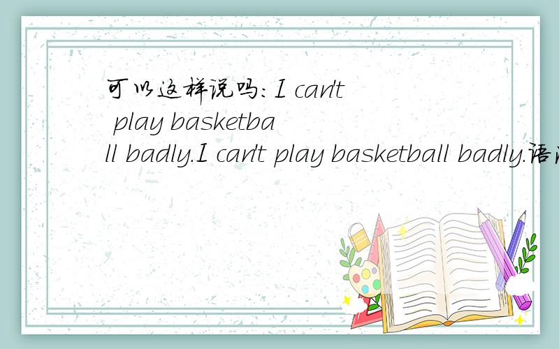 可以这样说吗：I can't play basketball badly.I can't play basketball badly.语法倒没错,可从意思上说我觉得不太对.