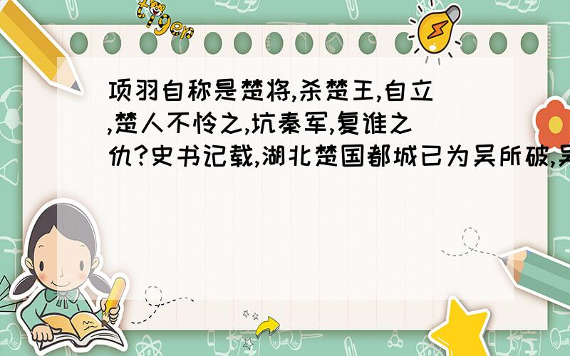 项羽自称是楚将,杀楚王,自立,楚人不怜之,坑秦军,复谁之仇?史书记载,湖北楚国都城已为吴所破,吴为何称楚名攻秦.秦楚交战这么重要的事，湖南是不是没参与过，如果不是看历史，从来就没