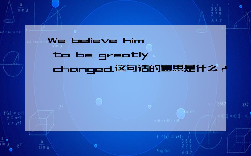 We believe him to be greatly changed.这句话的意思是什么?