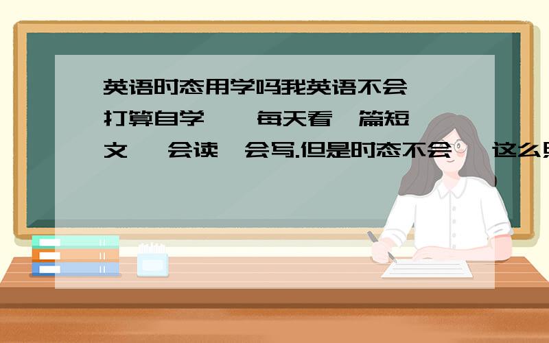 英语时态用学吗我英语不会  打算自学    每天看一篇短文   会读  会写.但是时态不会   这么照的话   可以学会英语吗.