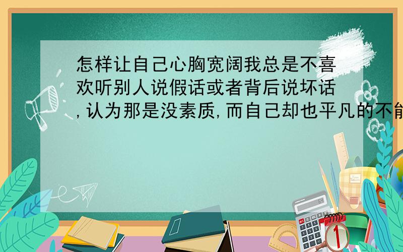 怎样让自己心胸宽阔我总是不喜欢听别人说假话或者背后说坏话,认为那是没素质,而自己却也平凡的不能再平凡,心好累,爱计较很烦改不了