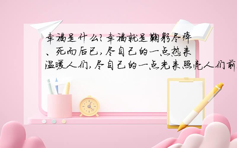 幸福是什么?幸福就是鞠躬尽瘁、死而后已,尽自己的一点热来温暖人们,尽自己的一点光来照亮人们前进的道路.幸福就是自由自在,无拘无束,可以在辽阔的草原上尽情地奔跑.幸福就是展翅高飞