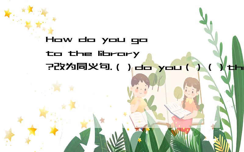 How do you go to the library?改为同义句.（）do you（）（）the  library?