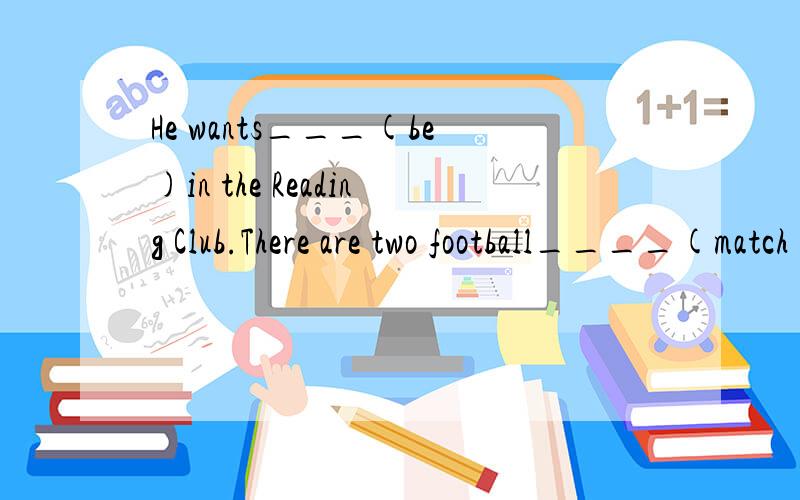 He wants___(be)in the Reading Club.There are two football____(match)on TV.