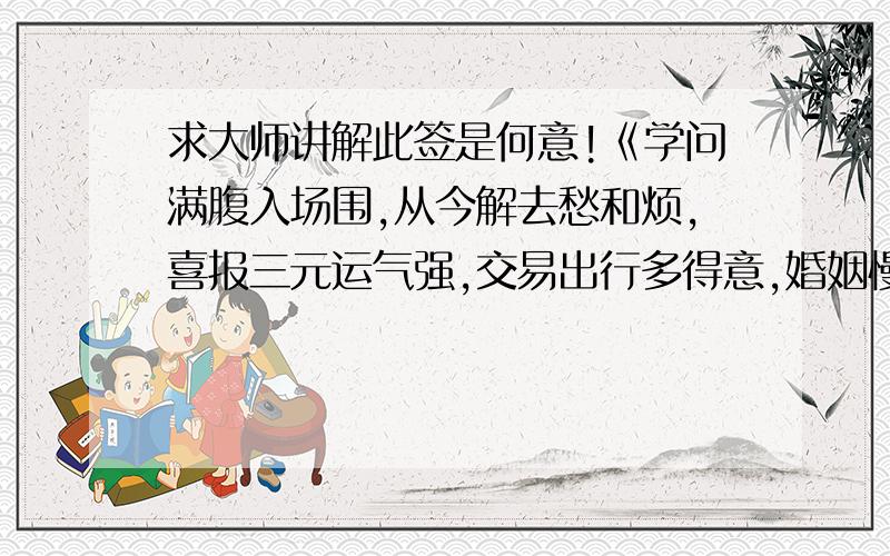 求大师讲解此签是何意!《学问满腹入场围,从今解去愁和烦,喜报三元运气强,交易出行多得意,婚姻慢成行人即至》坤四上上《三元及第得意回,且喜平地一声雷,谋望求事大吉祥,是非口舌皆无