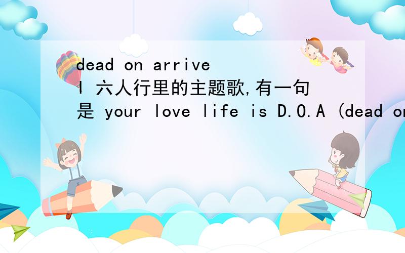 dead on arrivel 六人行里的主题歌,有一句是 your love life is D.O.A (dead on arrivel),3q^^