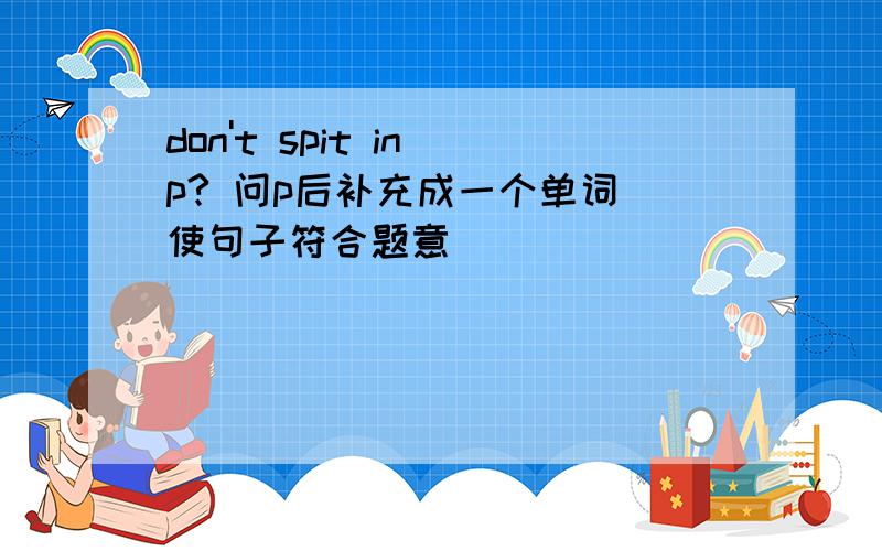 don't spit in p? 问p后补充成一个单词 使句子符合题意